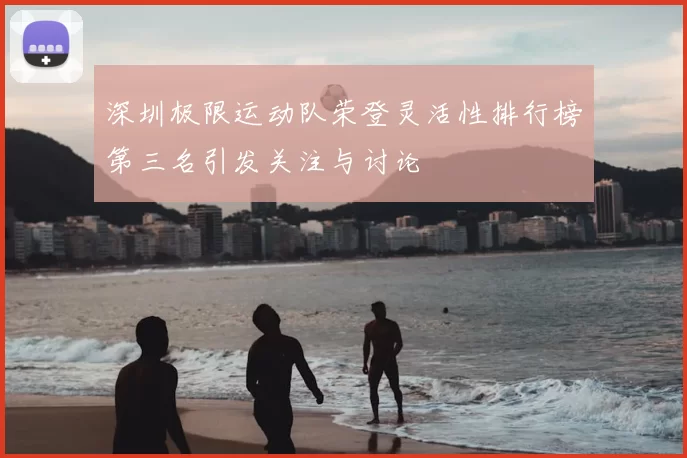 深圳极限运动队荣登灵活性排行榜第三名引发关注与讨论