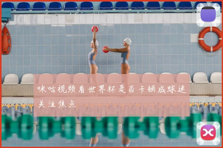 咪咕视频看世界杯是否卡顿成球迷关注焦点