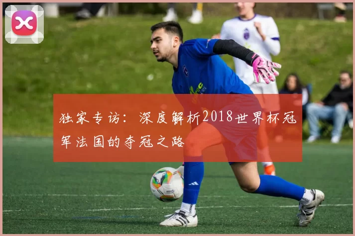独家专访:深度解析2018世界杯冠军法国的夺冠之路
