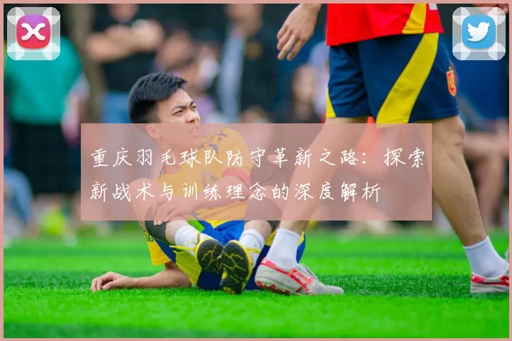 重庆羽毛球队防守革新之路:探索新战术与训练理念的深度解析