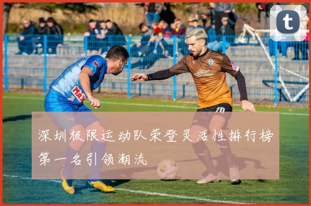 深圳极限运动队荣登灵活性排行榜第一名引领潮流