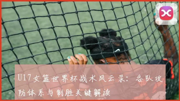 U17女篮世界杯战术风云录:各队攻防体系与制胜关键解读