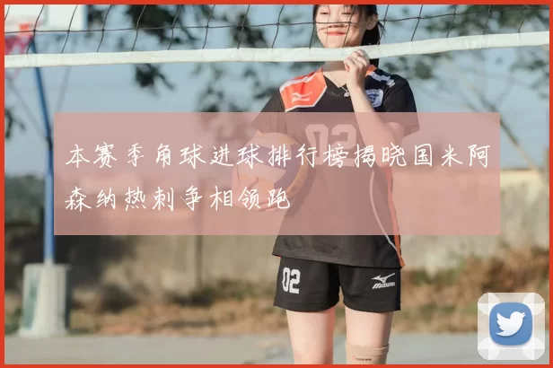 本赛季角球进球排行榜揭晓国米阿森纳热刺争相领跑