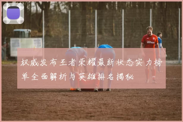 权威发布王者荣耀最新状态实力榜单全面解析与英雄排名揭秘