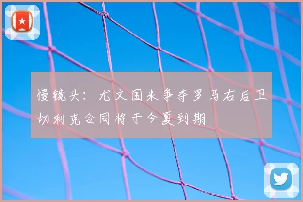 慢镜头：尤文国米争夺罗马右后卫切利克合同将于今夏到期