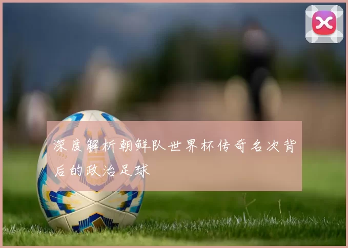 深度解析朝鲜队世界杯传奇名次背后的政治足球