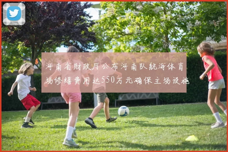 河南省财政厅公布河南队航海体育场修缮费用达550万元确保主场设施安全