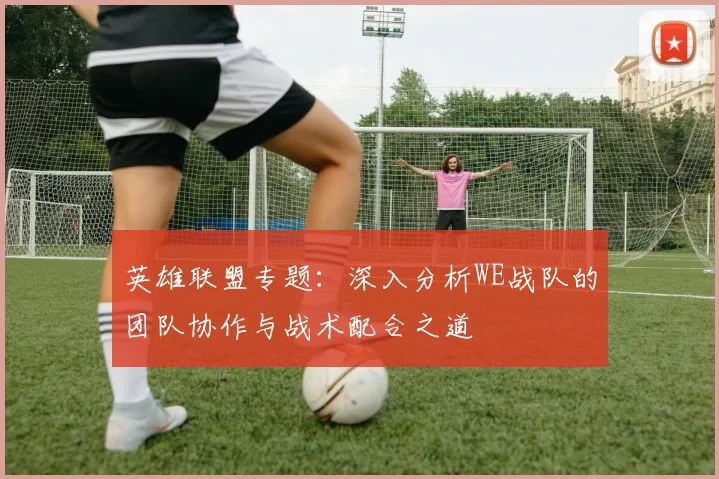 英雄联盟专题:深入分析WE战队的团队协作与战术配合之道