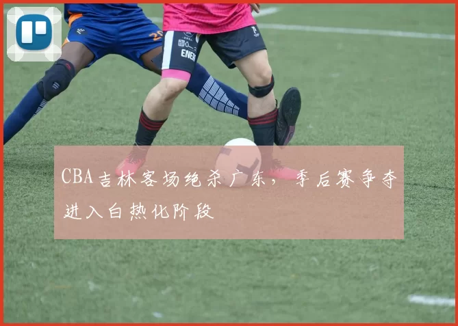 CBA吉林客场绝杀广东，季后赛争夺进入白热化阶段