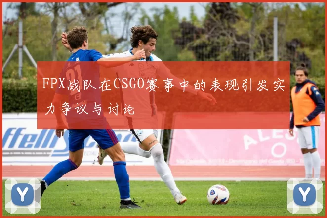 FPX战队在CSGO赛事中的表现引发实力争议与讨论