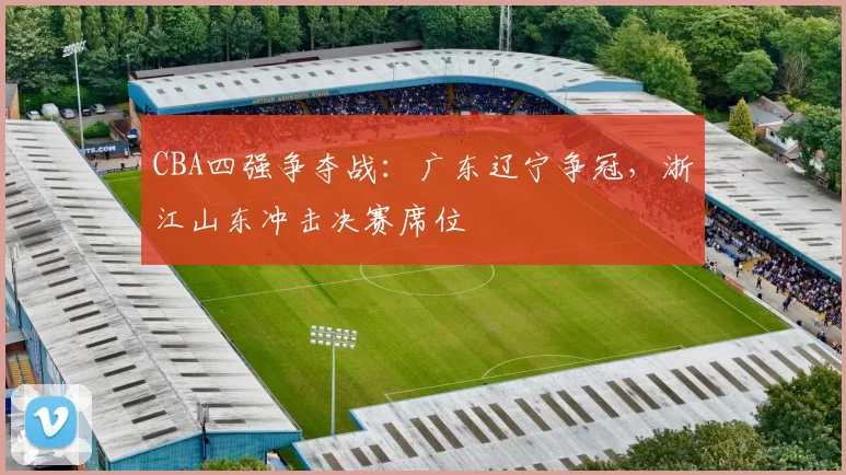 CBA四强争夺战:广东辽宁争冠,浙江山东冲击决赛席位