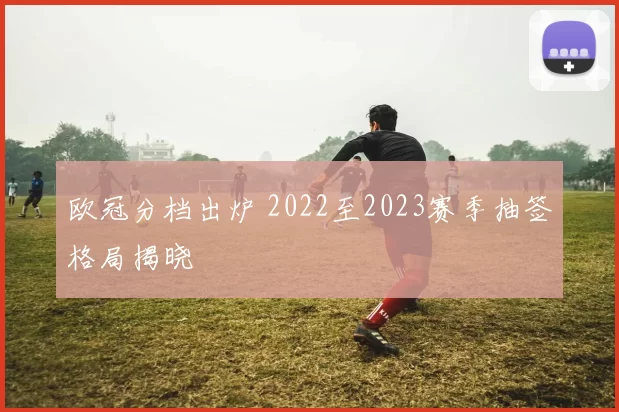 欧冠分档出炉 2022至2023赛季抽签格局揭晓