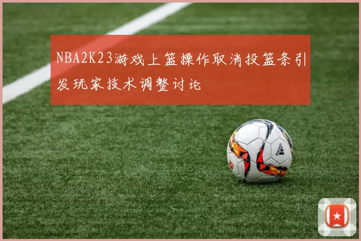 NBA2K23游戏上篮操作取消投篮条引发玩家技术调整讨论
