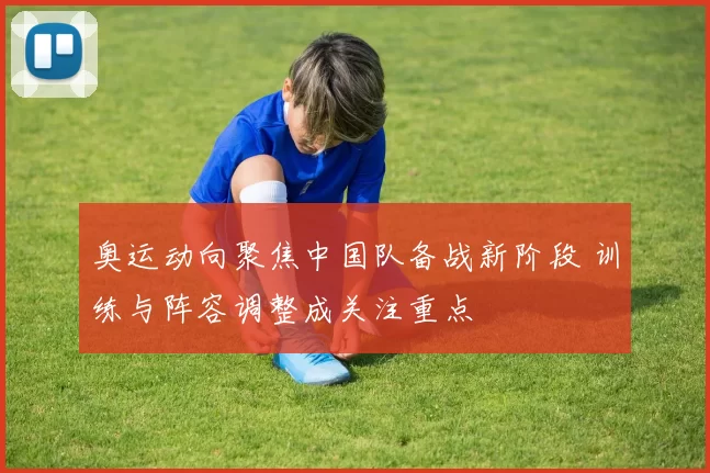 奥运动向聚焦中国队备战新阶段 训练与阵容调整成关注重点