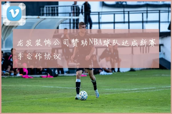 龙发装饰公司赞助NBA球队达成新赛季合作协议
