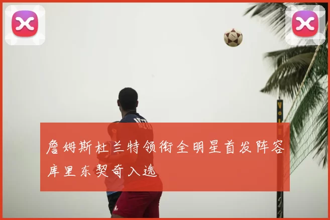 詹姆斯杜兰特领衔全明星首发阵容库里东契奇入选