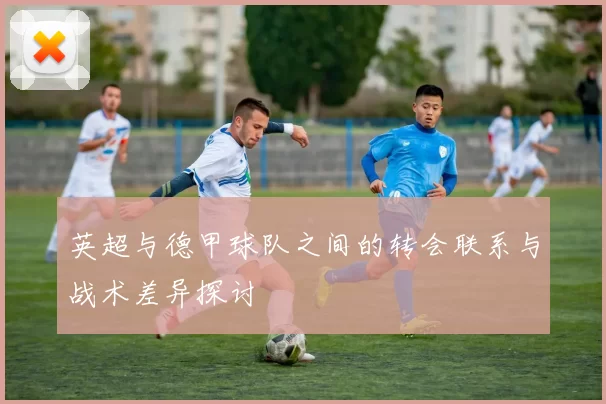 英超与德甲球队之间的转会联系与战术差异探讨