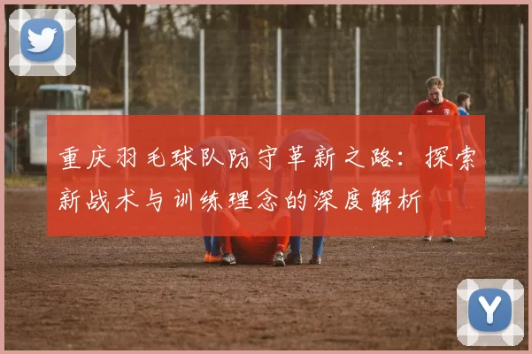 重庆羽毛球队防守革新之路:探索新战术与训练理念的深度解析