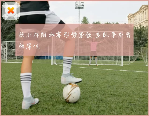 欧洲杯附加赛形势紧张 多队争夺晋级席位