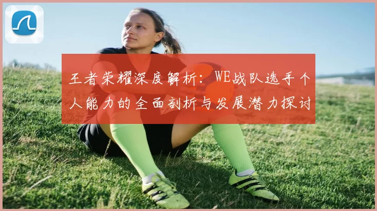 王者荣耀深度解析：WE战队选手个人能力的全面剖析与发展潜力探讨