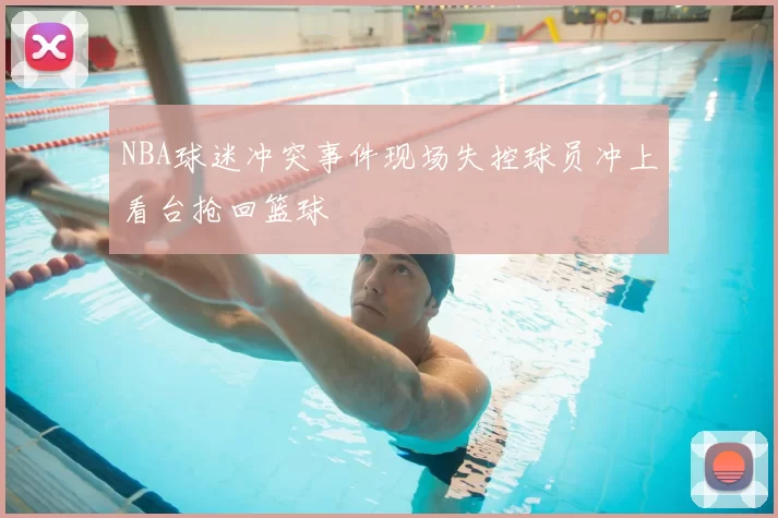 NBA球迷冲突事件现场失控球员冲上看台抢回篮球