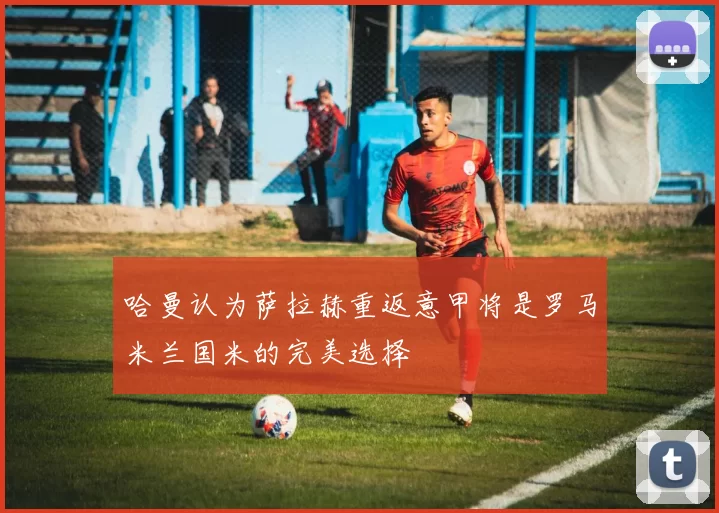 哈曼认为萨拉赫重返意甲将是罗马米兰国米的完美选择