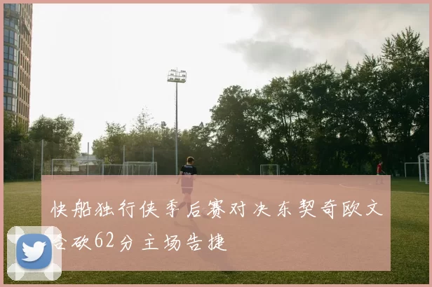 快船独行侠季后赛对决东契奇欧文合砍62分主场告捷