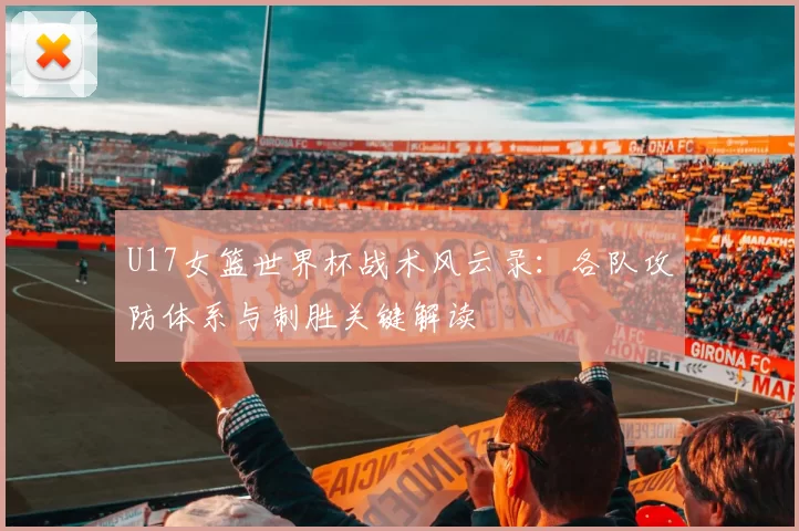 U17女篮世界杯战术风云录:各队攻防体系与制胜关键解读