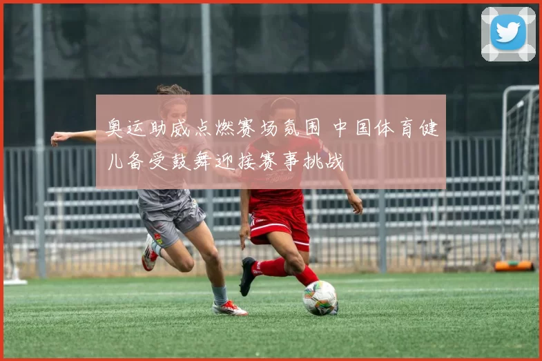 奥运助威点燃赛场氛围 中国体育健儿备受鼓舞迎接赛事挑战