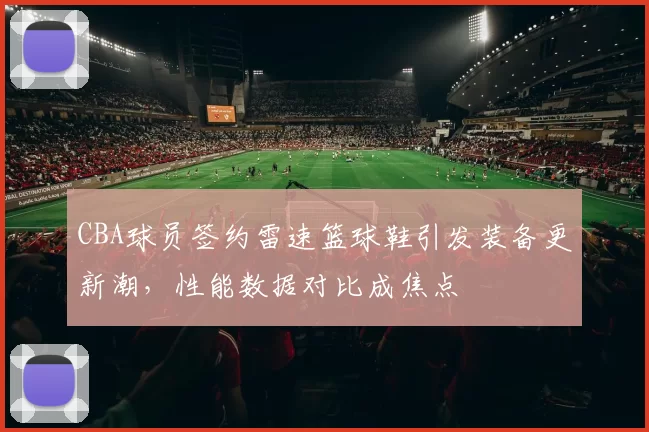 CBA球员签约雷速篮球鞋引发装备更新潮，性能数据对比成焦点