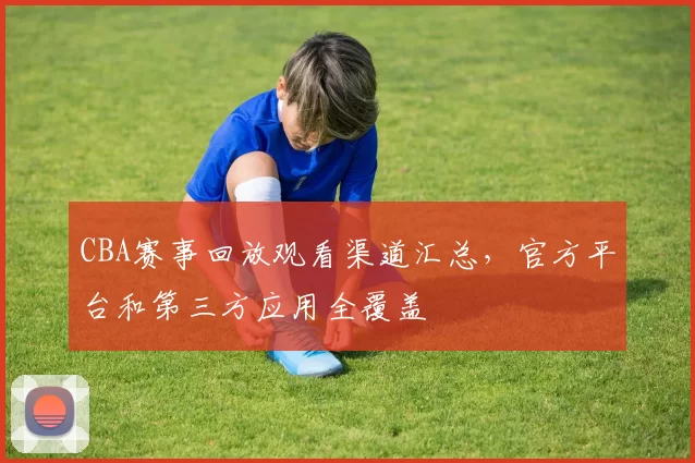 CBA赛事回放观看渠道汇总,官方平台和第三方应用全覆盖