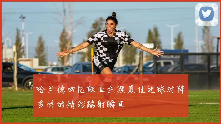 哈兰德回忆职业生涯最佳进球对阵多特的精彩踹射瞬间