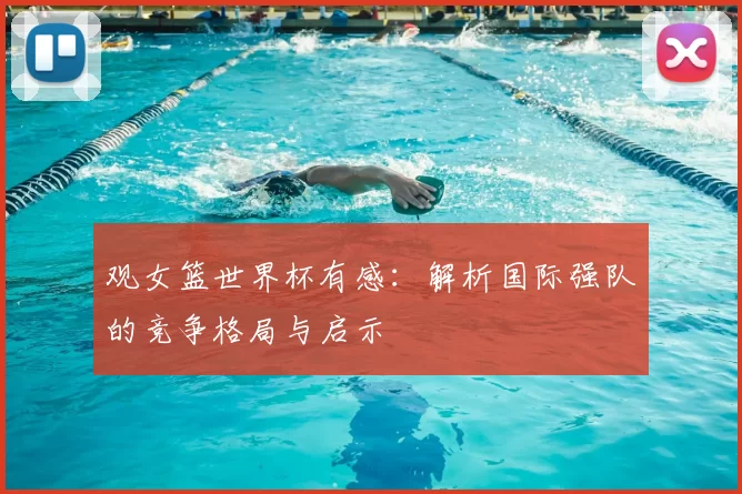 观女篮世界杯有感:解析国际强队的竞争格局与启示