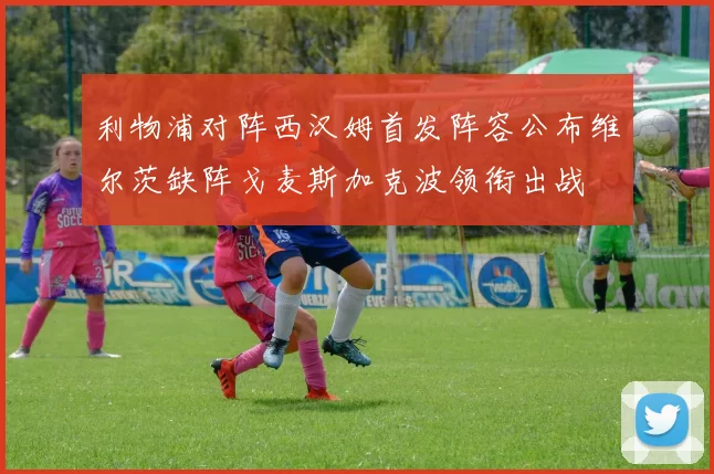 利物浦对阵西汉姆首发阵容公布维尔茨缺阵戈麦斯加克波领衔出战