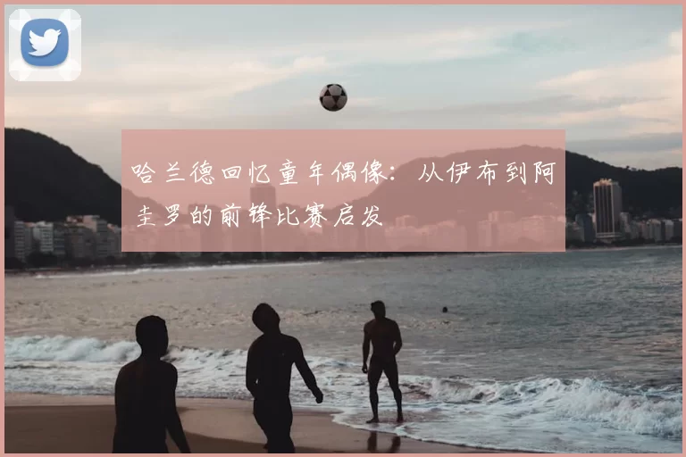 哈兰德回忆童年偶像：从伊布到阿圭罗的前锋比赛启发