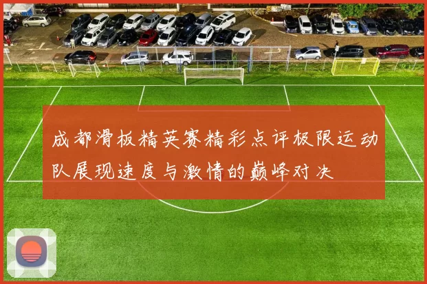 成都滑板精英赛精彩点评极限运动队展现速度与激情的巅峰对决