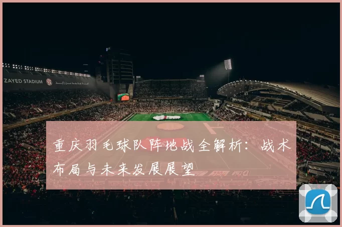 重庆羽毛球队阵地战全解析：战术布局与未来发展展望