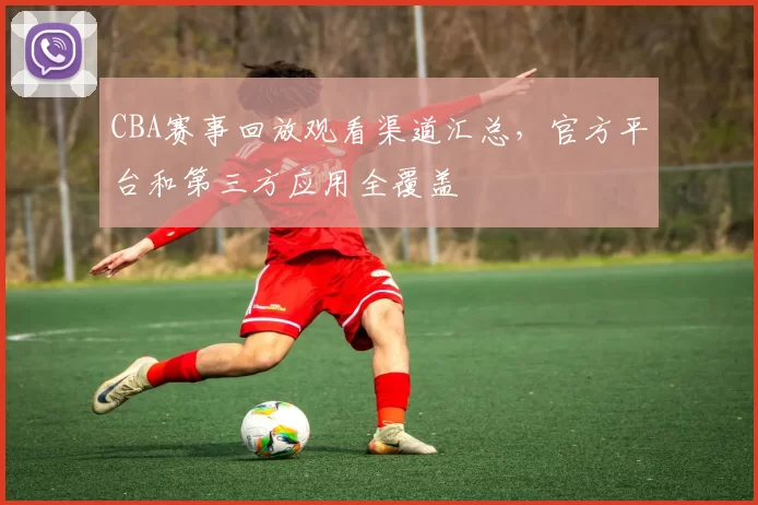 CBA赛事回放观看渠道汇总,官方平台和第三方应用全覆盖