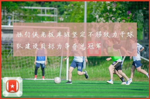 独行侠老板库班坚定不移致力于球队建设目标为争夺总冠军