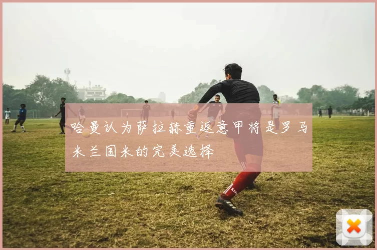 哈曼认为萨拉赫重返意甲将是罗马米兰国米的完美选择