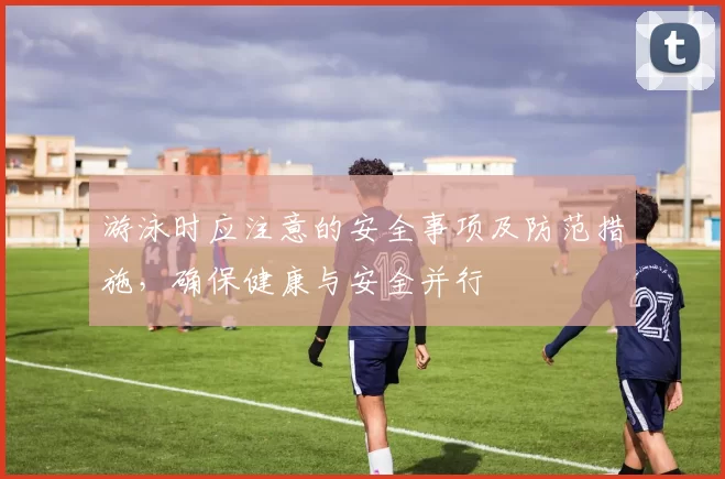 游泳时应注意的安全事项及防范措施，确保健康与安全并行