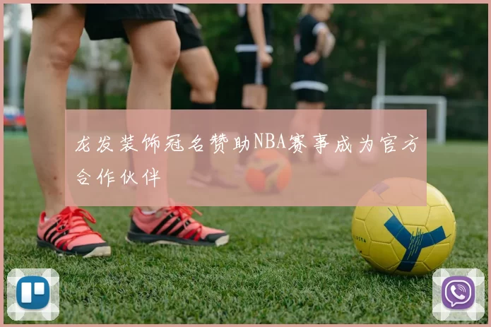 龙发装饰冠名赞助NBA赛事成为官方合作伙伴