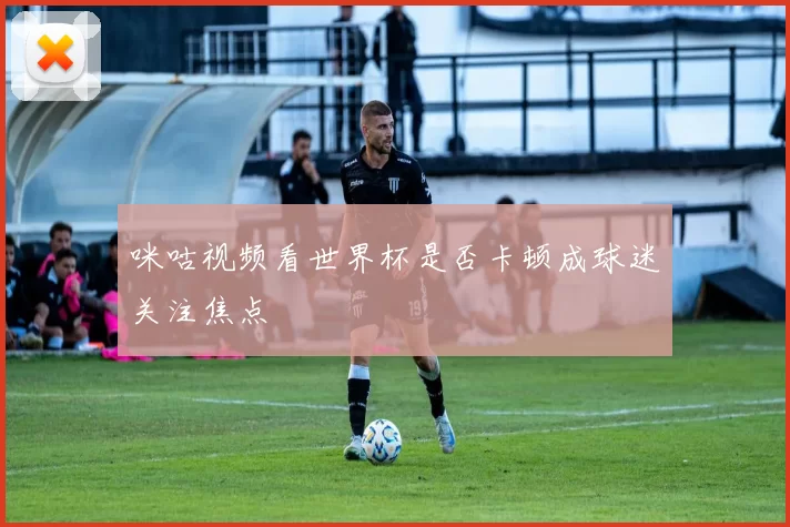 咪咕视频看世界杯是否卡顿成球迷关注焦点