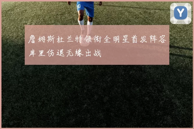 詹姆斯杜兰特领衔全明星首发阵容库里伤退无缘出战