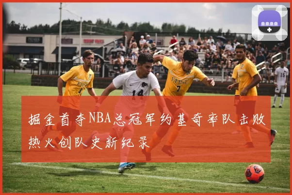 掘金首夺NBA总冠军约基奇率队击败热火创队史新纪录