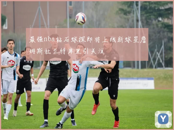 最强nba钻石球探即将上线新球星詹姆斯杜兰特库里引关注