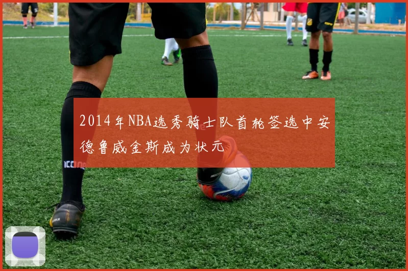2014年NBA选秀骑士队首轮签选中安德鲁威金斯成为状元