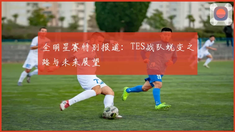 全明星赛特别报道:TES战队蜕变之路与未来展望