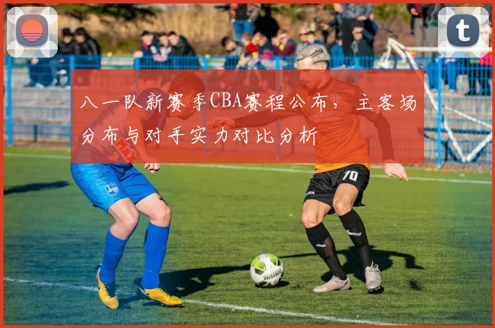 八一队新赛季CBA赛程公布，主客场分布与对手实力对比分析
