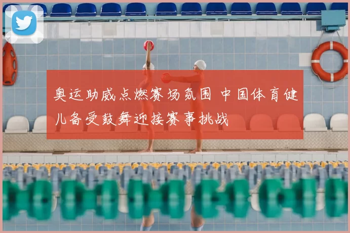 奥运助威点燃赛场氛围 中国体育健儿备受鼓舞迎接赛事挑战